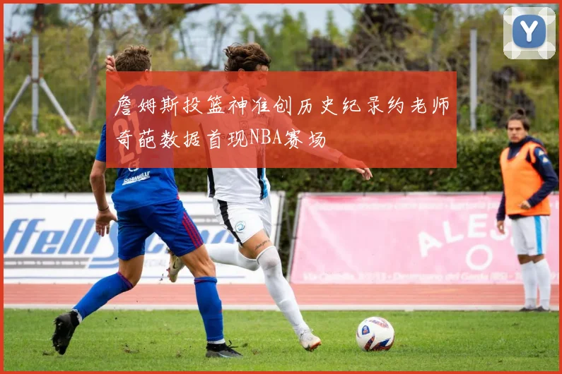 詹姆斯投篮神准创历史纪录约老师奇葩数据首现NBA赛场
