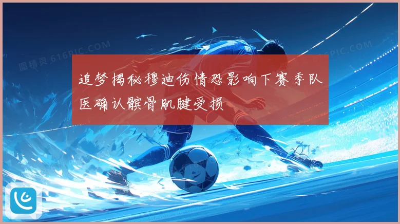 追梦揭秘穆迪伤情恐影响下赛季队医确认髌骨肌腱受损