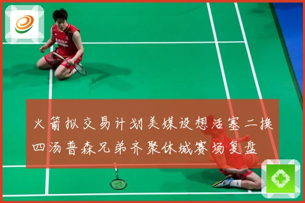 火箭拟交易计划美媒设想活塞二换四汤普森兄弟齐聚休城赛场复盘