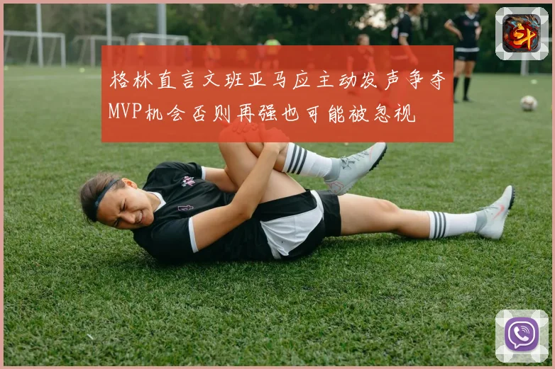 格林直言文班亚马应主动发声争夺MVP机会否则再强也可能被忽视
