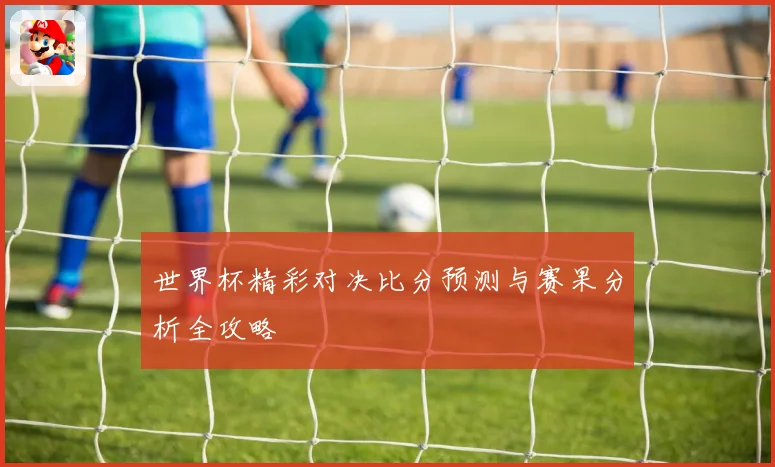 世界杯精彩对决比分预测与赛果分析全攻略