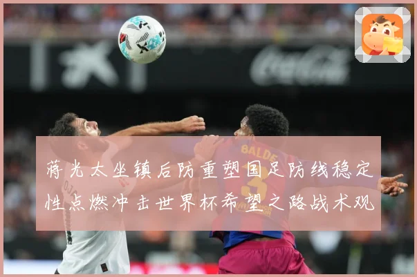 蒋光太坐镇后防重塑国足防线稳定性点燃冲击世界杯希望之路战术观察