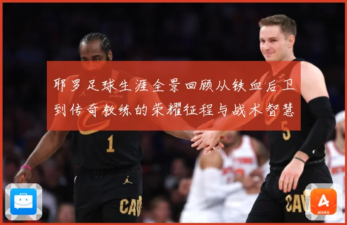 耶罗足球生涯全景回顾从铁血后卫到传奇教练的荣耀征程与战术智慧解析