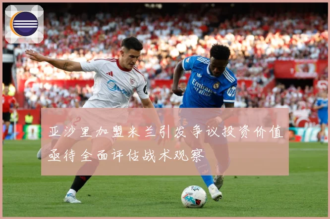亚沙里加盟米兰引发争议投资价值亟待全面评估战术观察
