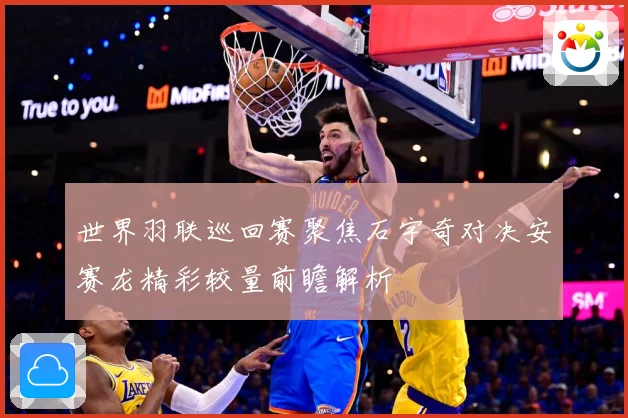 世界羽联巡回赛聚焦石宇奇对决安赛龙精彩较量前瞻解析