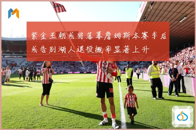 紫金王朝或将落幕詹姆斯本赛季后或告别湖人退役概率显著上升