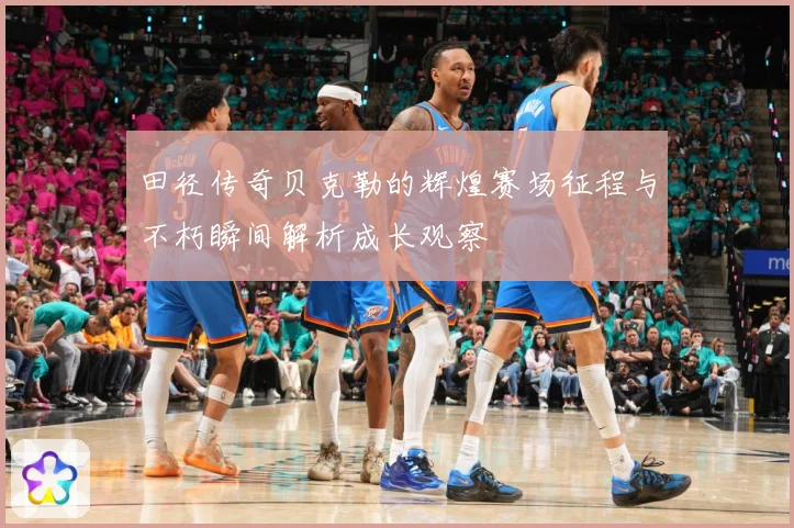 田径传奇贝克勒的辉煌赛场征程与不朽瞬间解析成长观察