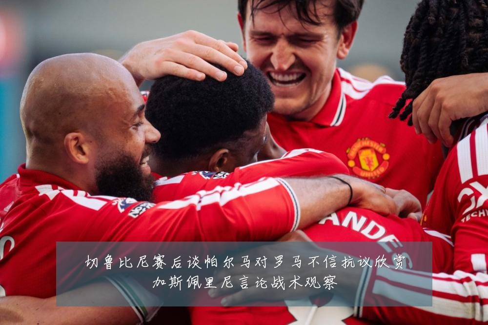 切鲁比尼赛后谈帕尔马对罗马不信抗议欣赏加斯佩里尼言论战术观察